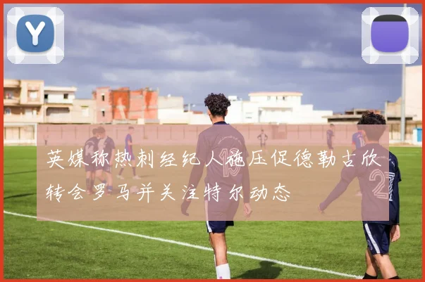 英媒称热刺经纪人施压促德勒古欣转会罗马并关注特尔动态