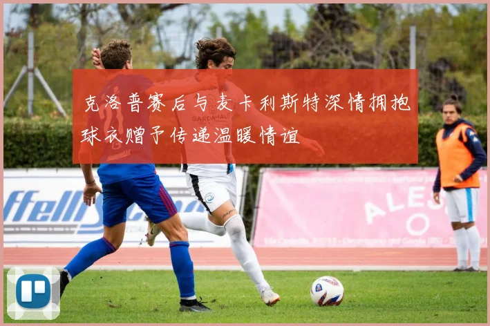 克洛普赛后与麦卡利斯特深情拥抱球衣赠予传递温暖情谊