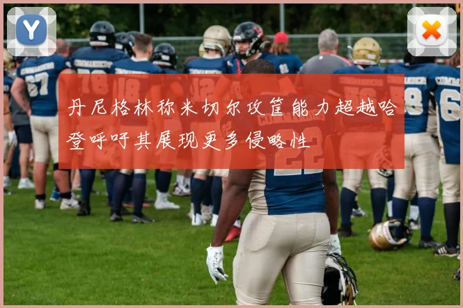 丹尼格林称米切尔攻筐能力超越哈登呼吁其展现更多侵略性