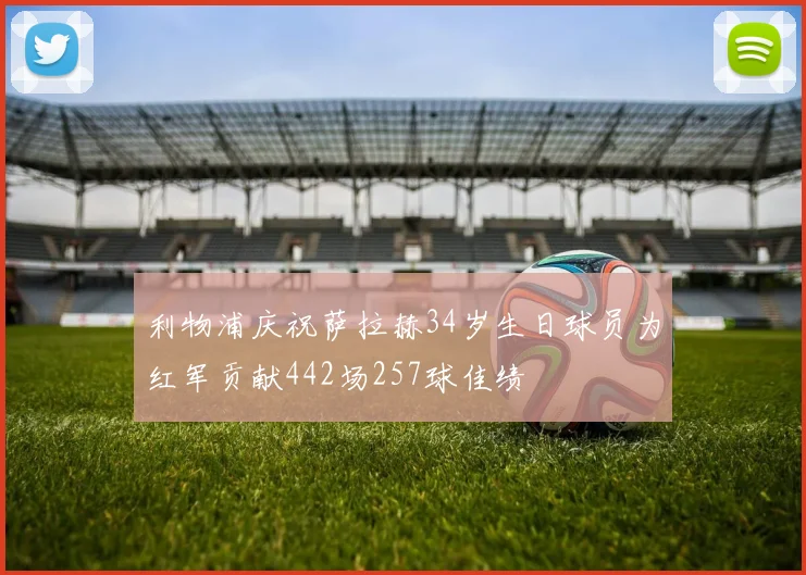 利物浦庆祝萨拉赫34岁生日球员为红军贡献442场257球佳绩