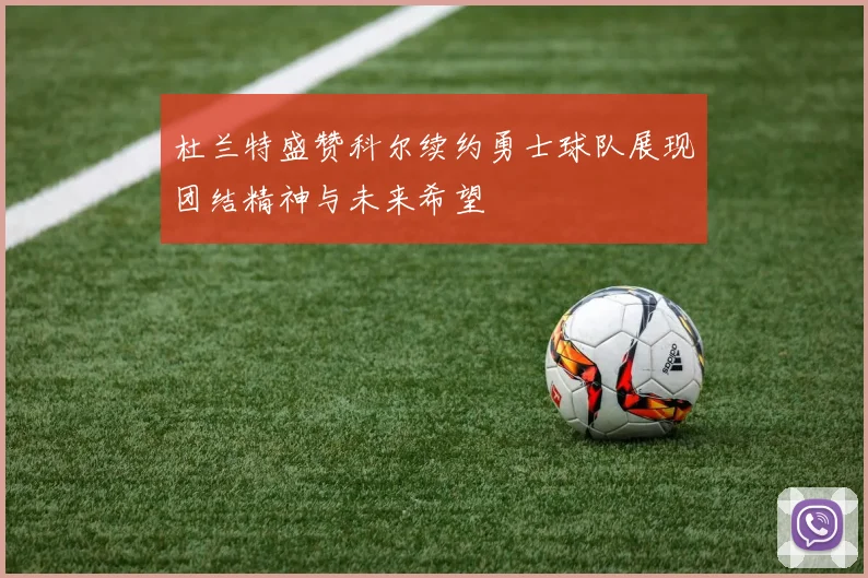 杜兰特盛赞科尔续约勇士球队展现团结精神与未来希望