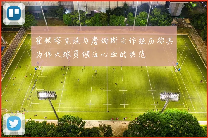 霍顿塔克谈与詹姆斯合作经历称其为伟大球员倾注心血的典范