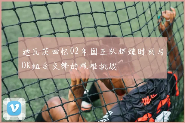 迪瓦茨回忆02年国王队辉煌时刻与OK组合交锋的艰难挑战