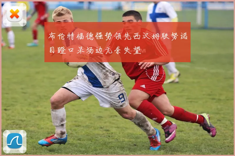 布伦特福德强势领先西汉姆联努诺目瞪口呆场边无奈失望