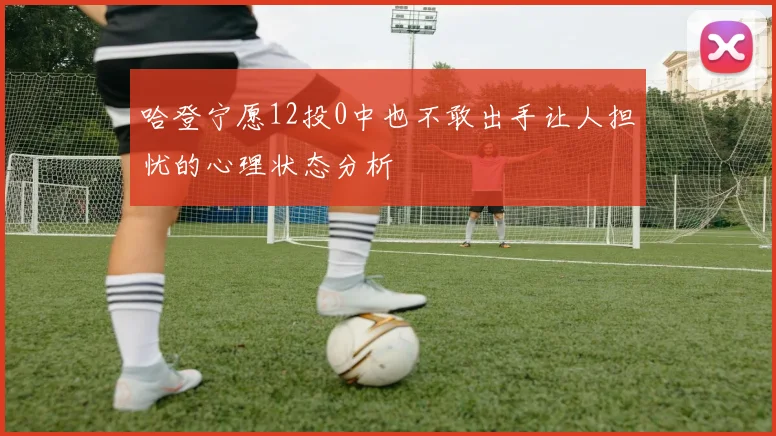 哈登宁愿12投0中也不敢出手让人担忧的心理状态分析