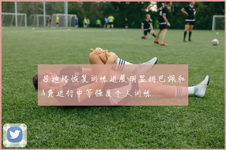 吕迪格恢复训练进展明显姆巴佩和A费进行中等强度个人训练