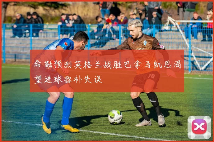 希勒预测英格兰战胜巴拿马凯恩渴望进球弥补失误