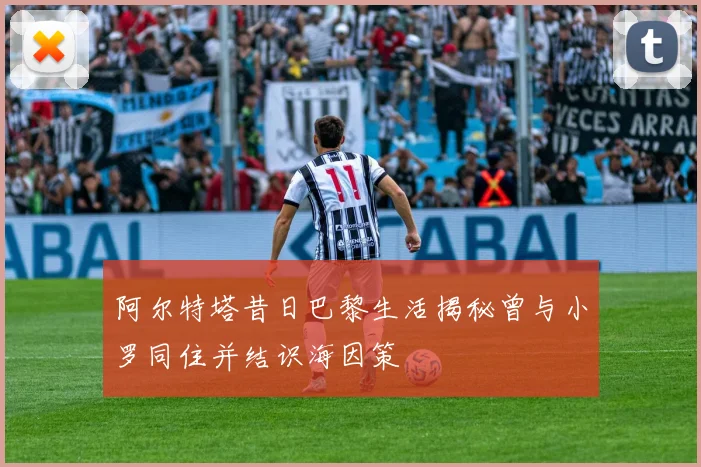 阿尔特塔昔日巴黎生活揭秘曾与小罗同住并结识海因策
