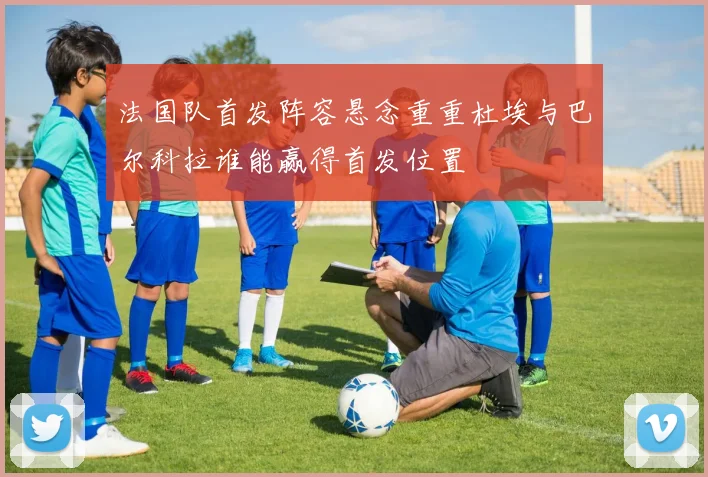 法国队首发阵容悬念重重杜埃与巴尔科拉谁能赢得首发位置
