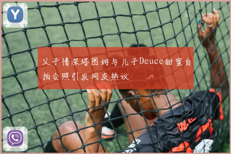 父子情深塔图姆与儿子Deuce甜蜜自拍合照引发网友热议