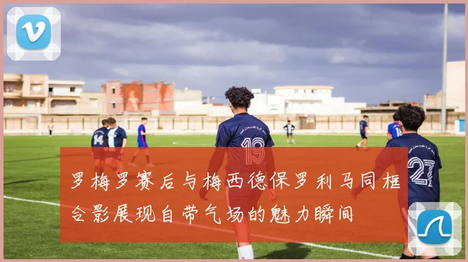 罗梅罗赛后与梅西德保罗利马同框合影展现自带气场的魅力瞬间