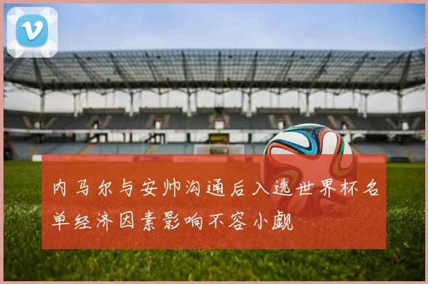 内马尔与安帅沟通后入选世界杯名单经济因素影响不容小觑