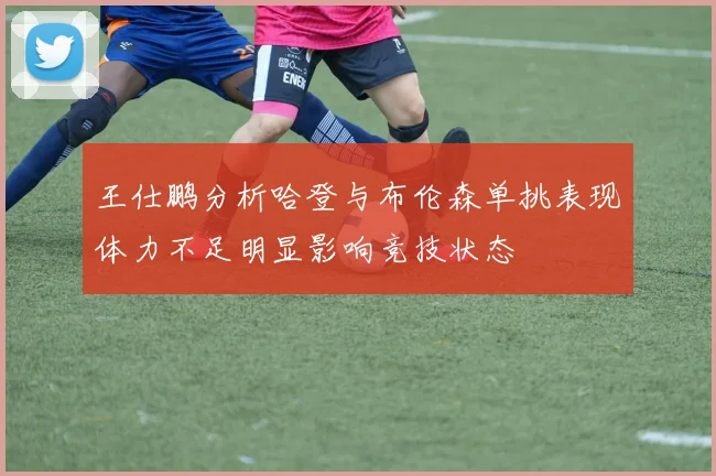 王仕鹏分析哈登与布伦森单挑表现体力不足明显影响竞技状态
