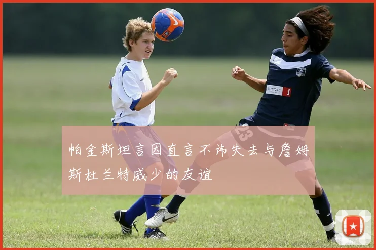 帕金斯坦言因直言不讳失去与詹姆斯杜兰特威少的友谊