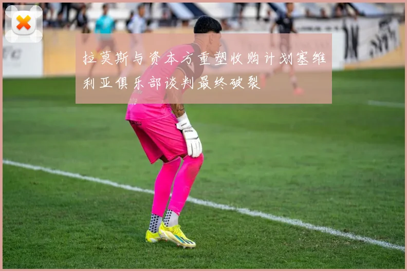 拉莫斯与资本方重塑收购计划塞维利亚俱乐部谈判最终破裂