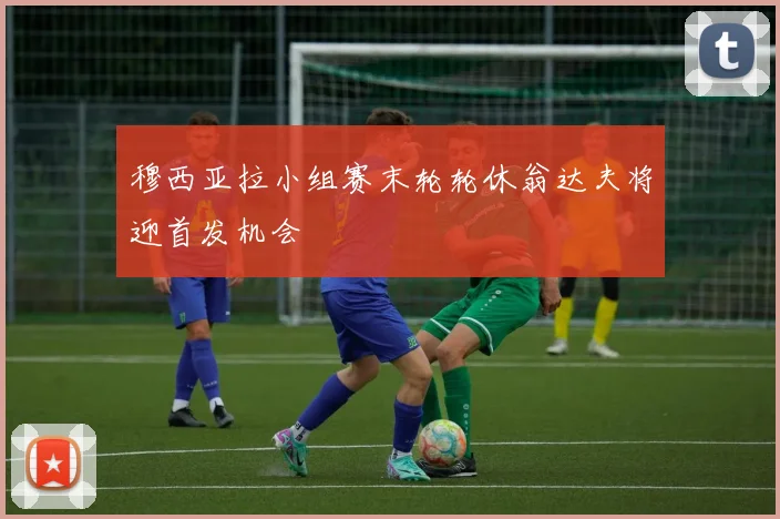 穆西亚拉小组赛末轮轮休翁达夫将迎首发机会