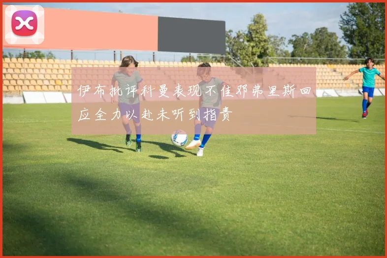 伊布批评科曼表现不佳邓弗里斯回应全力以赴未听到指责