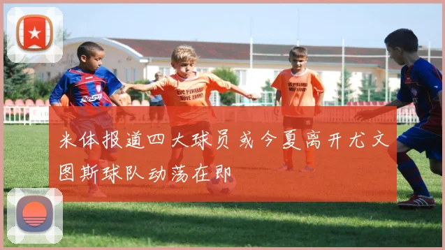 米体报道四大球员或今夏离开尤文图斯球队动荡在即