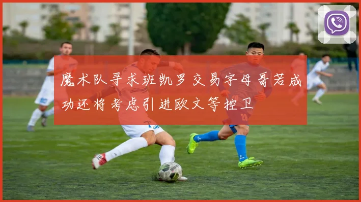 魔术队寻求班凯罗交易字母哥若成功还将考虑引进欧文等控卫