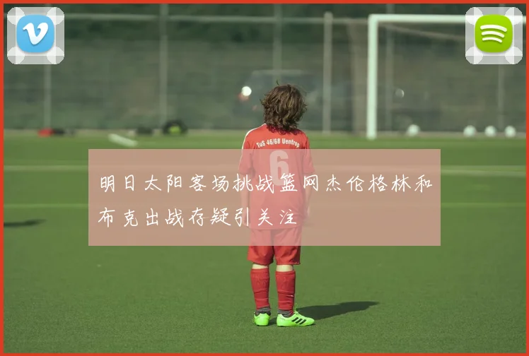 明日太阳客场挑战篮网杰伦格林和布克出战存疑引关注